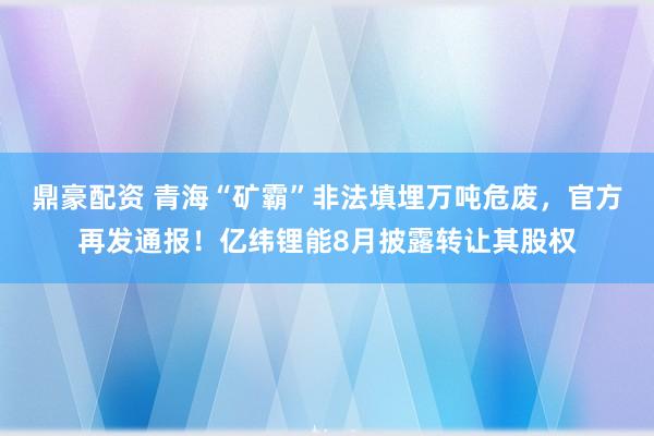 鼎豪配资 青海“矿霸”非法填埋万吨危废，官方再发通报！亿纬锂能8月披露转让其股权