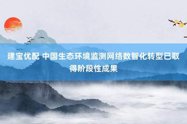 建宝优配 中国生态环境监测网络数智化转型已取得阶段性成果