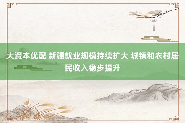大资本优配 新疆就业规模持续扩大 城镇和农村居民收入稳步提升