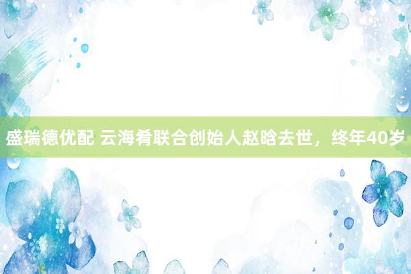 盛瑞德优配 云海肴联合创始人赵晗去世，终年40岁