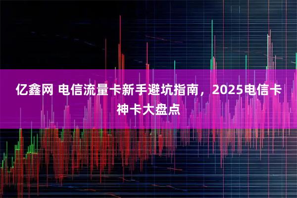 亿鑫网 电信流量卡新手避坑指南，2025电信卡神卡大盘点