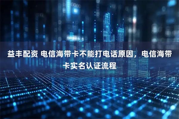 益丰配资 电信海带卡不能打电话原因，电信海带卡实名认证流程
