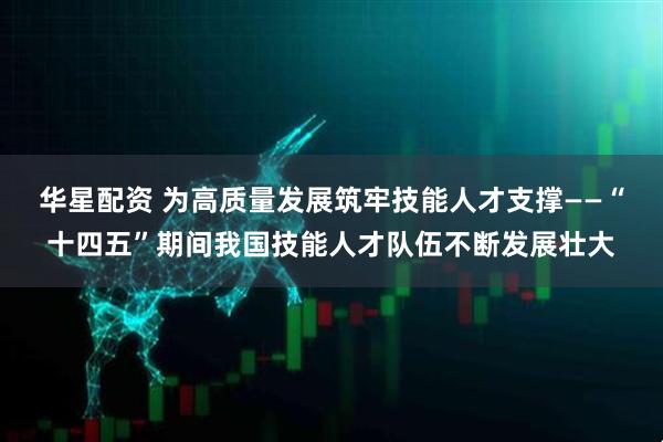 华星配资 为高质量发展筑牢技能人才支撑——“十四五”期间我国技能人才队伍不断发展壮大