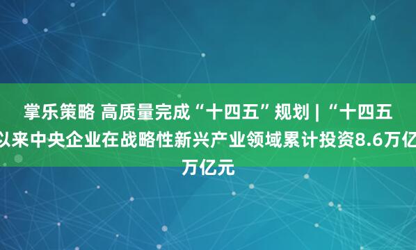 掌乐策略 高质量完成“十四五”规划 | “十四五”以来中央企业在战略性新兴产业领域累计投资8.6万亿元