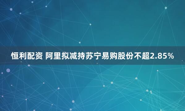 恒利配资 阿里拟减持苏宁易购股份不超2.85%