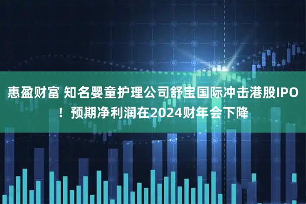 惠盈财富 知名婴童护理公司舒宝国际冲击港股IPO！预期净利润在2024财年会下降