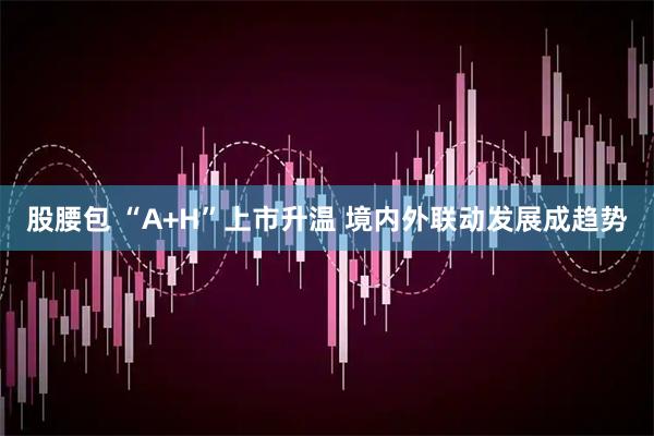 股腰包 “A+H”上市升温 境内外联动发展成趋势