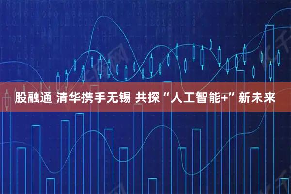 股融通 清华携手无锡 共探“人工智能+”新未来
