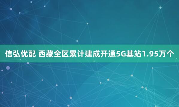 信弘优配 西藏全区累计建成开通5G基站1.95万个