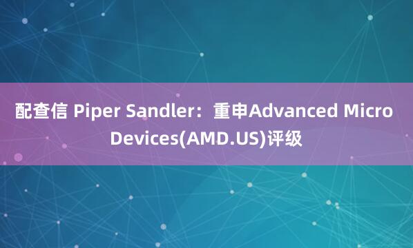 配查信 Piper Sandler：重申Advanced Micro Devices(AMD.US)评级