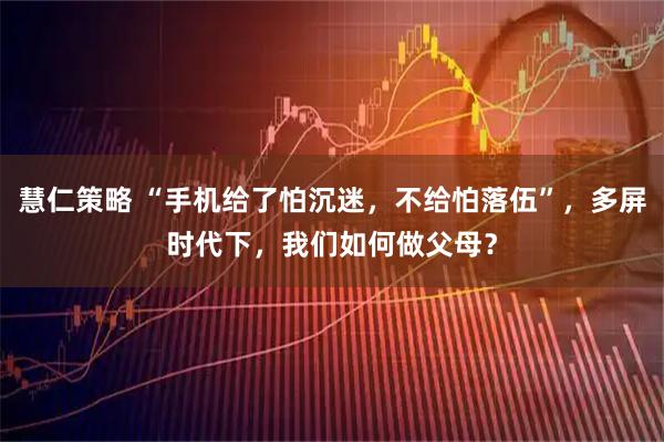 慧仁策略 “手机给了怕沉迷，不给怕落伍”，多屏时代下，我们如何做父母？