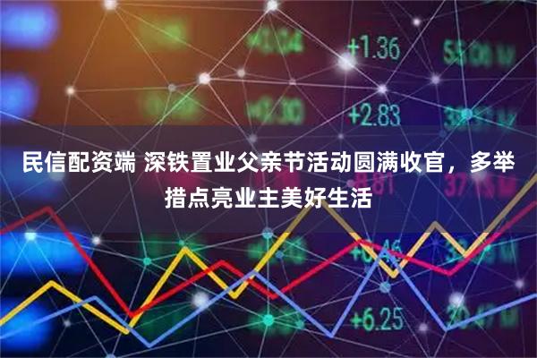 民信配资端 深铁置业父亲节活动圆满收官，多举措点亮业主美好生活