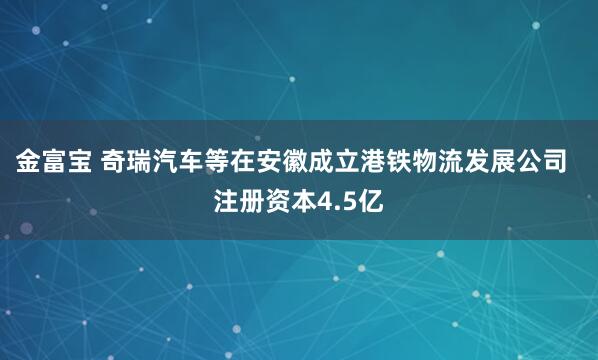 金富宝 奇瑞汽车等在安徽成立港铁物流发展公司  注册资本4.5亿