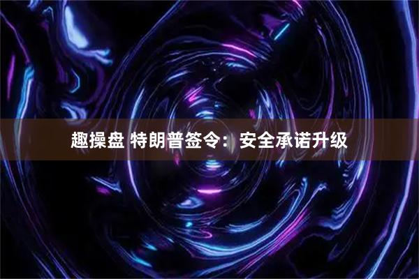趣操盘 特朗普签令：安全承诺升级