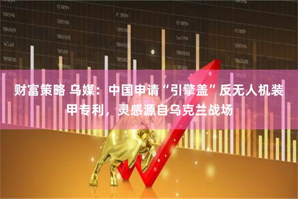 财富策略 乌媒：中国申请“引擎盖”反无人机装甲专利，灵感源自乌克兰战场
