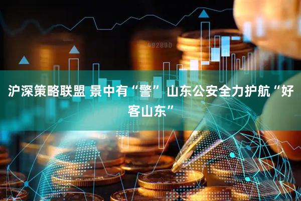 沪深策略联盟 景中有“警” 山东公安全力护航“好客山东”