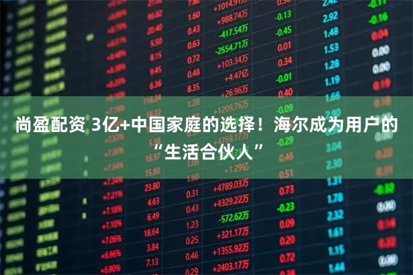 尚盈配资 3亿+中国家庭的选择！海尔成为用户的“生活合伙人”