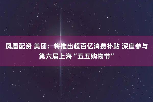凤凰配资 美团：将推出超百亿消费补贴 深度参与第六届上海“五五购物节”