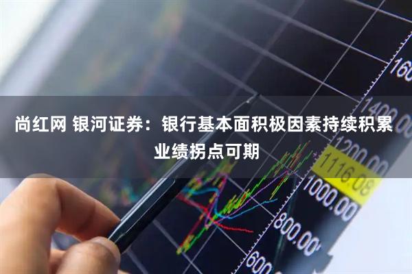 尚红网 银河证券：银行基本面积极因素持续积累 业绩拐点可期