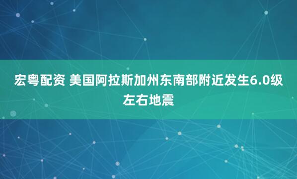 宏粤配资 美国阿拉斯加州东南部附近发生6.0级左右地震