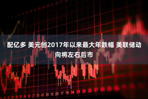 配亿多 美元创2017年以来最大年跌幅 美联储动向将左右后市
