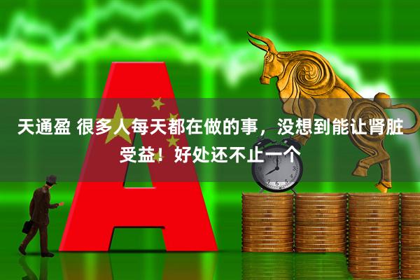 天通盈 很多人每天都在做的事，没想到能让肾脏受益！好处还不止一个