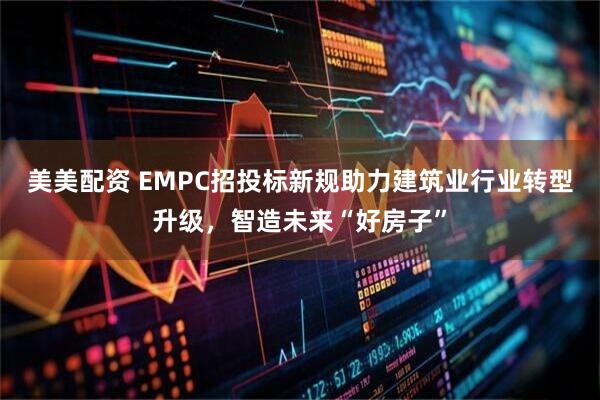 美美配资 EMPC招投标新规助力建筑业行业转型升级，智造未来“好房子”