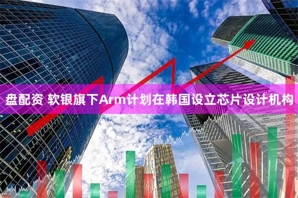 盘配资 软银旗下Arm计划在韩国设立芯片设计机构
