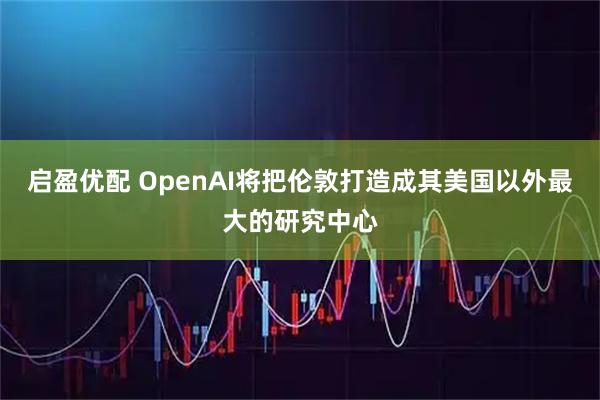 启盈优配 OpenAI将把伦敦打造成其美国以外最大的研究中心