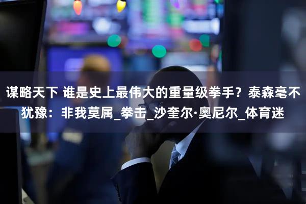 谋略天下 谁是史上最伟大的重量级拳手？泰森毫不犹豫：非我莫属_拳击_沙奎尔·奥尼尔_体育迷