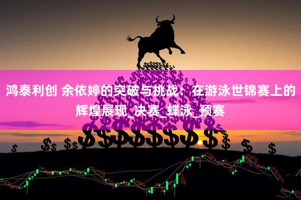 鸿泰利创 余依婷的突破与挑战：在游泳世锦赛上的辉煌展现_决赛_蝶泳_预赛